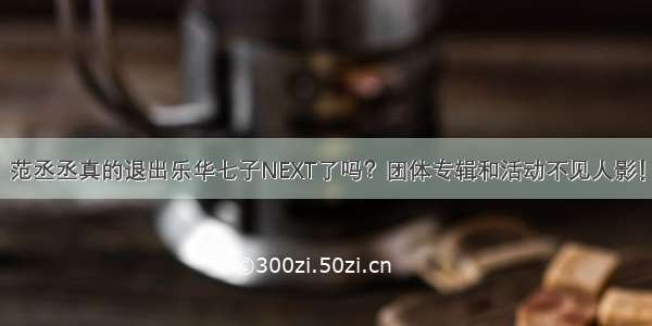 范丞丞真的退出乐华七子NEXT了吗？团体专辑和活动不见人影！