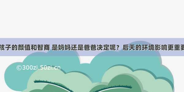 孩子的颜值和智商 是妈妈还是爸爸决定呢？后天的环境影响更重要