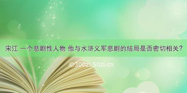 宋江 一个悲剧性人物 他与水浒义军悲剧的结局是否密切相关？