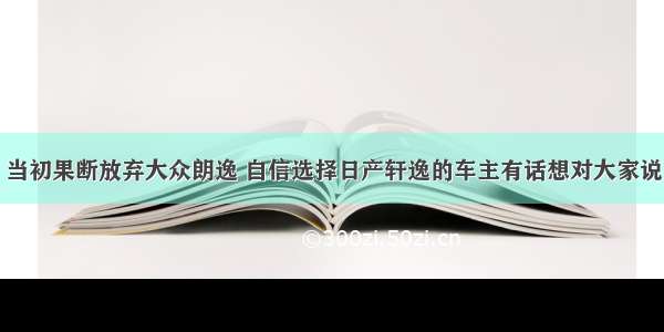 当初果断放弃大众朗逸 自信选择日产轩逸的车主有话想对大家说