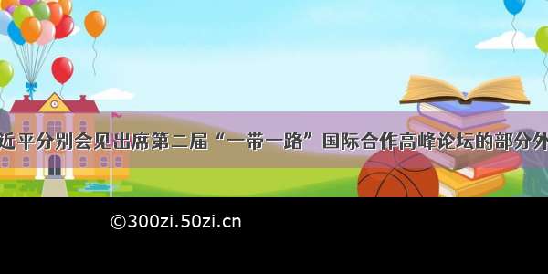 习近平分别会见出席第二届“一带一路”国际合作高峰论坛的部分外宾