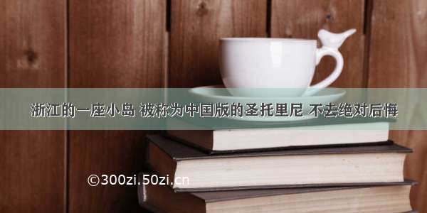 浙江的一座小岛 被称为中国版的圣托里尼 不去绝对后悔