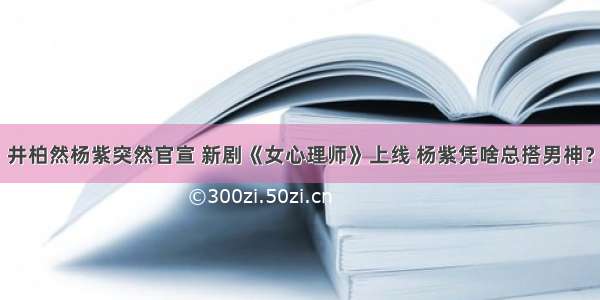 井柏然杨紫突然官宣 新剧《女心理师》上线 杨紫凭啥总搭男神？