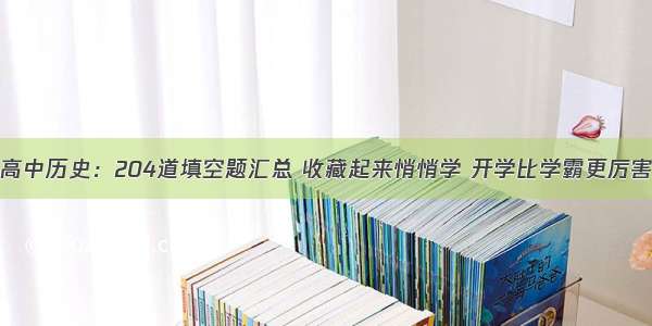 高中历史：204道填空题汇总 收藏起来悄悄学 开学比学霸更厉害