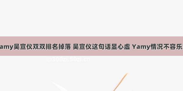 Yamy吴宣仪双双排名掉落 吴宣仪这句话显心虚 Yamy情况不容乐观