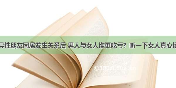 异性朋友同居发生关系后 男人与女人谁更吃亏？听一下女人真心话