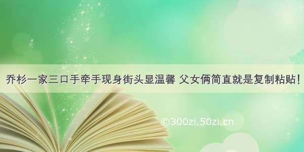 乔杉一家三口手牵手现身街头显温馨 父女俩简直就是复制粘贴！