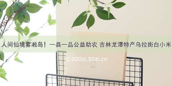 人间仙境雾凇岛！一县一品公益助农 吉林龙潭特产乌拉街白小米