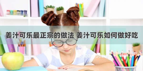 姜汁可乐最正宗的做法 姜汁可乐如何做好吃