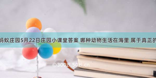 支付宝蚂蚁庄园5月22日庄园小课堂答案 哪种动物生活在海里 属于真正的“鱼”？