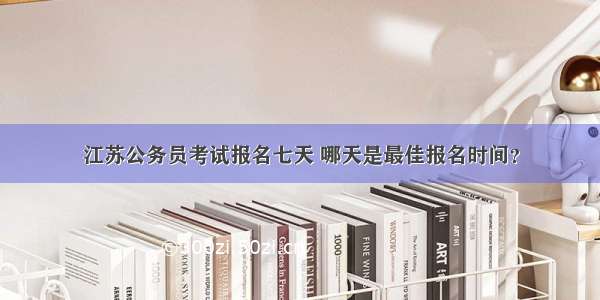 江苏公务员考试报名七天 哪天是最佳报名时间？