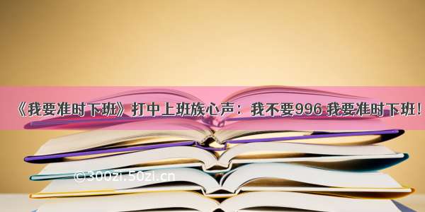 《我要准时下班》打中上班族心声：我不要996 我要准时下班！