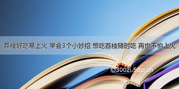 荔枝好吃易上火 学会3个小妙招 想吃荔枝随时吃 再也不怕上火