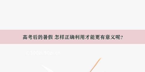 高考后的暑假 怎样正确利用才能更有意义呢？