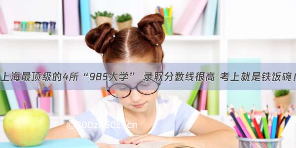 上海最顶级的4所“985大学” 录取分数线很高 考上就是铁饭碗！