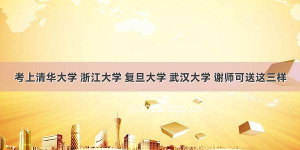 考上清华大学 浙江大学 复旦大学 武汉大学 谢师可送这三样