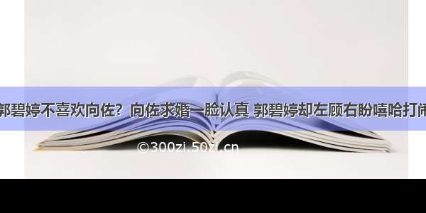 郭碧婷不喜欢向佐？向佐求婚一脸认真 郭碧婷却左顾右盼嘻哈打闹