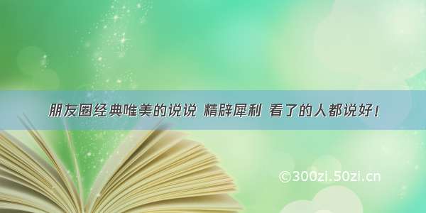 朋友圈经典唯美的说说 精辟犀利 看了的人都说好！