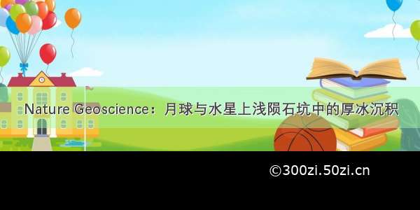 Nature Geoscience：月球与水星上浅陨石坑中的厚冰沉积