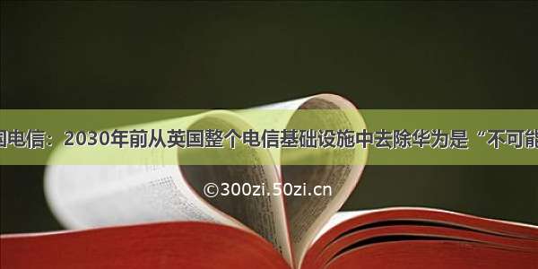 英国电信：2030年前从英国整个电信基础设施中去除华为是“不可能的”