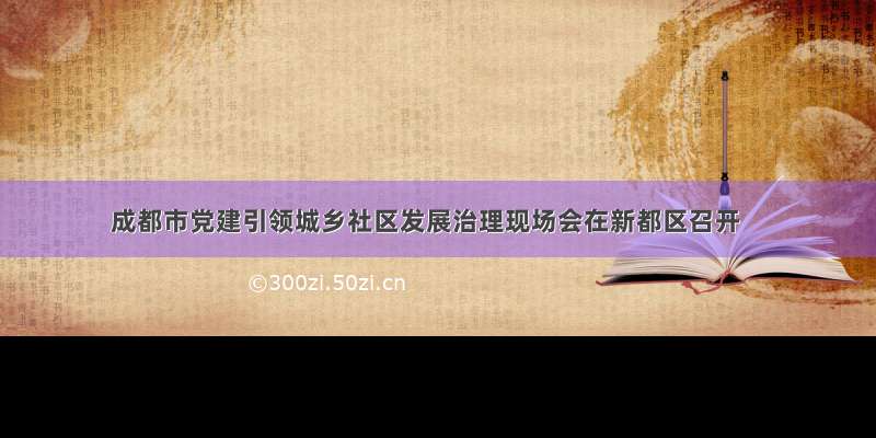 成都市党建引领城乡社区发展治理现场会在新都区召开