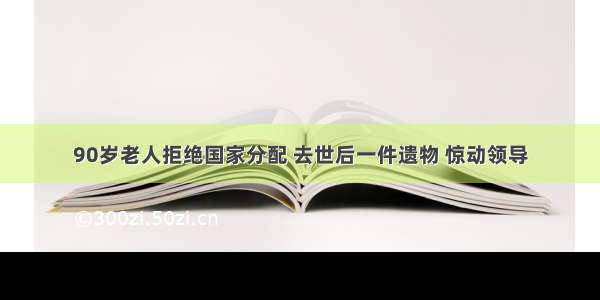 90岁老人拒绝国家分配 去世后一件遗物 惊动领导