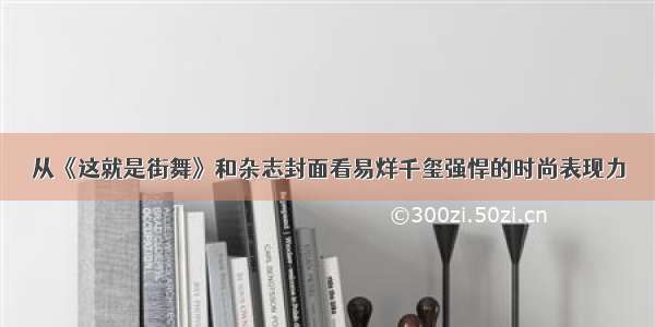 从《这就是街舞》和杂志封面看易烊千玺强悍的时尚表现力