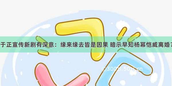 于正宣传新剧有深意：缘来缘去皆是因果 暗示早知杨幂恺威离婚？