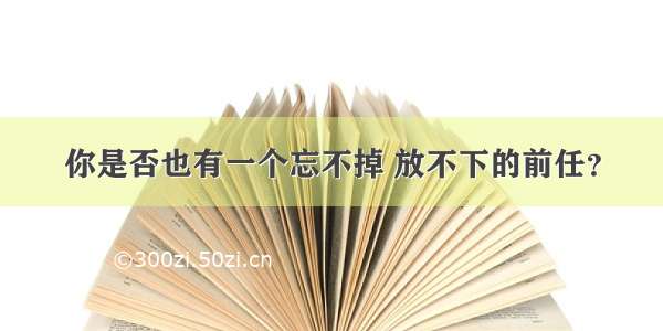 你是否也有一个忘不掉 放不下的前任？