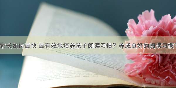 家长如何最快 最有效地培养孩子阅读习惯？养成良好的阅读习惯？