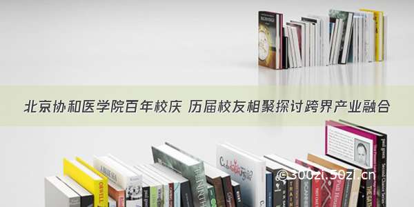 北京协和医学院百年校庆 历届校友相聚探讨跨界产业融合