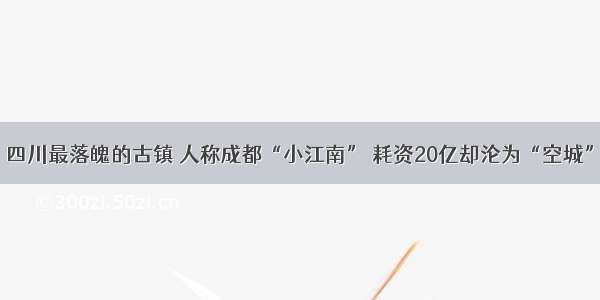 四川最落魄的古镇 人称成都“小江南” 耗资20亿却沦为“空城”