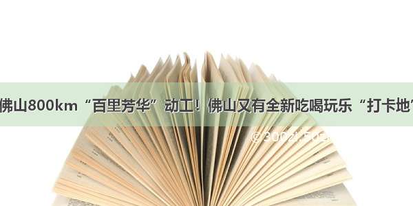 佛山800km“百里芳华”动工！佛山又有全新吃喝玩乐“打卡地”