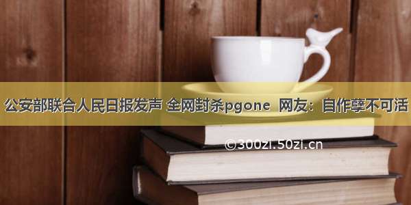 公安部联合人民日报发声 全网封杀pgone  网友：自作孽不可活