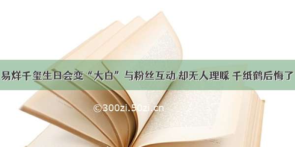 易烊千玺生日会变“大白”与粉丝互动 却无人理睬 千纸鹤后悔了