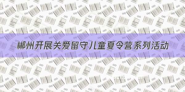 郴州开展关爱留守儿童夏令营系列活动