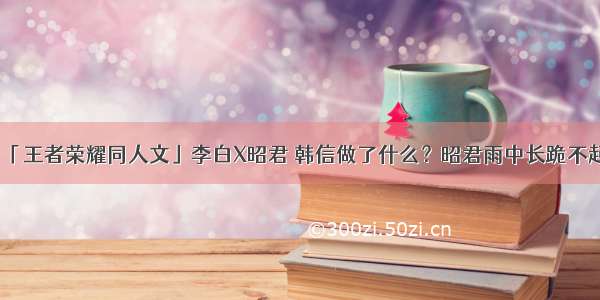 「王者荣耀同人文」李白X昭君 韩信做了什么？昭君雨中长跪不起