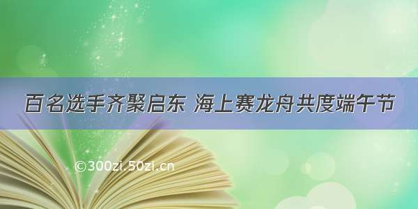 百名选手齐聚启东 海上赛龙舟共度端午节