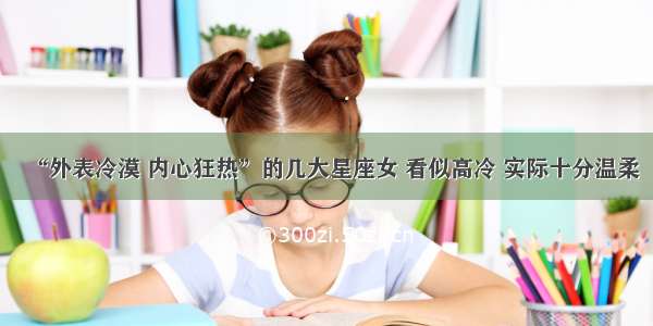 “外表冷漠 内心狂热”的几大星座女 看似高冷 实际十分温柔