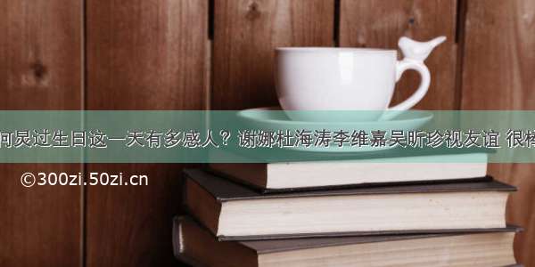 何炅过生日这一天有多感人？谢娜杜海涛李维嘉吴昕珍视友谊 很棒