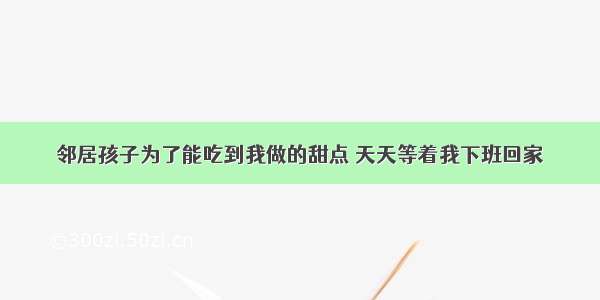 邻居孩子为了能吃到我做的甜点 天天等着我下班回家