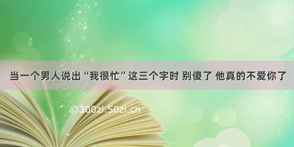 当一个男人说出“我很忙”这三个字时 别傻了 他真的不爱你了