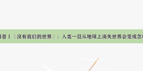 科普丨《没有我们的世界》：人类一旦从地球上消失世界会变成怎样