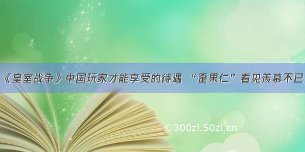 《皇室战争》中国玩家才能享受的待遇 “歪果仁”看见羡慕不已！