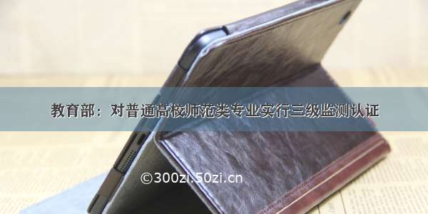 教育部：对普通高校师范类专业实行三级监测认证