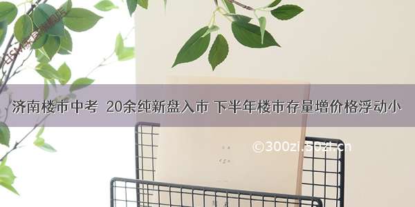 济南楼市中考｜20余纯新盘入市 下半年楼市存量增价格浮动小