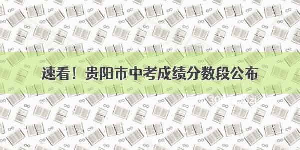 速看！贵阳市中考成绩分数段公布