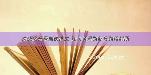 快速化升级加快推进 汕头黄河路部分路段封闭