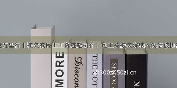 诚信建设万里行丨拖欠农民工工资逃避执行！包工头被法院纳入失信被执行人名单