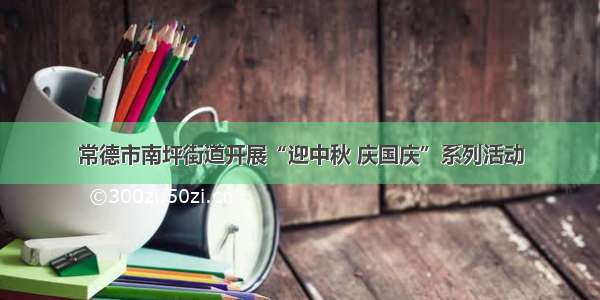 常德市南坪街道开展“迎中秋 庆国庆”系列活动